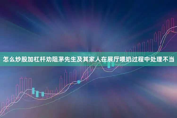 怎么炒股加杠杆劝阻茅先生及其家人在展厅喂奶过程中处理不当