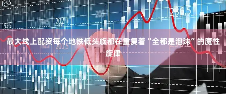 最大线上配资每个地铁低头族都在重复着“全都是泡沫”的魔性旋律