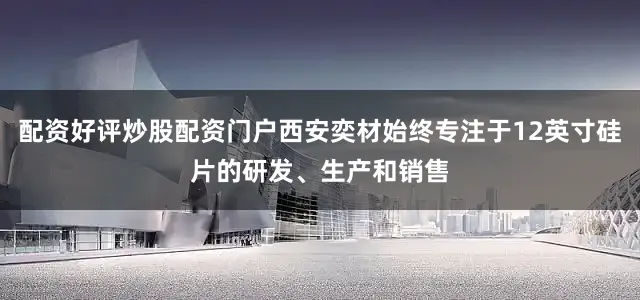 配资好评炒股配资门户西安奕材始终专注于12英寸硅片的研发、生产和销售