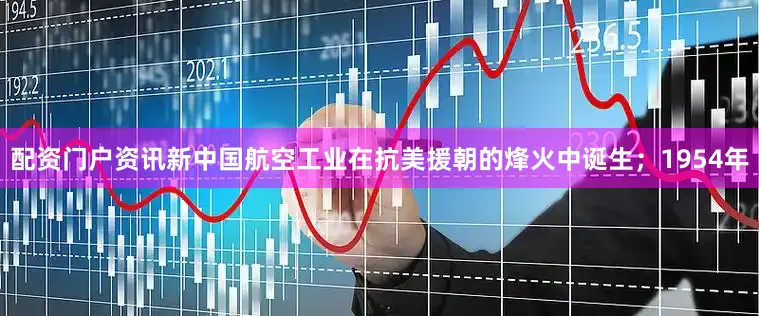 配资门户资讯新中国航空工业在抗美援朝的烽火中诞生；1954年